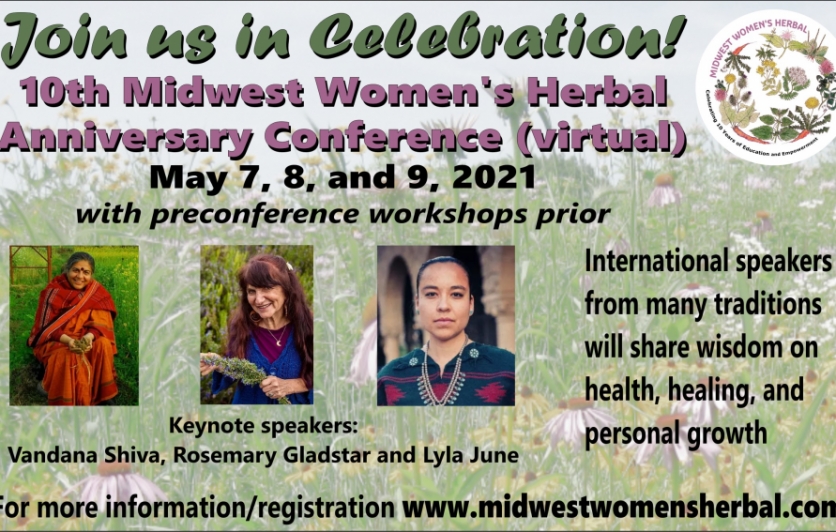 Join us for the 10th Anniversary Midwest Women’s Herbal Conference: Healing the Earth, the People and the Plants. The Midwest Women’s Herbal Conference will be held virtually May 7-9, 2021 and feature a powerful array of instructors including keynotes: Vandana Shiva, Rosemary Gladstar, Lyla Juna! This 3-day event will include an amazing array of topics, instructors, and activities, including pre-conference immersions and an artisanal virtual marketplace. Plus, recordings will be available for later viewing.